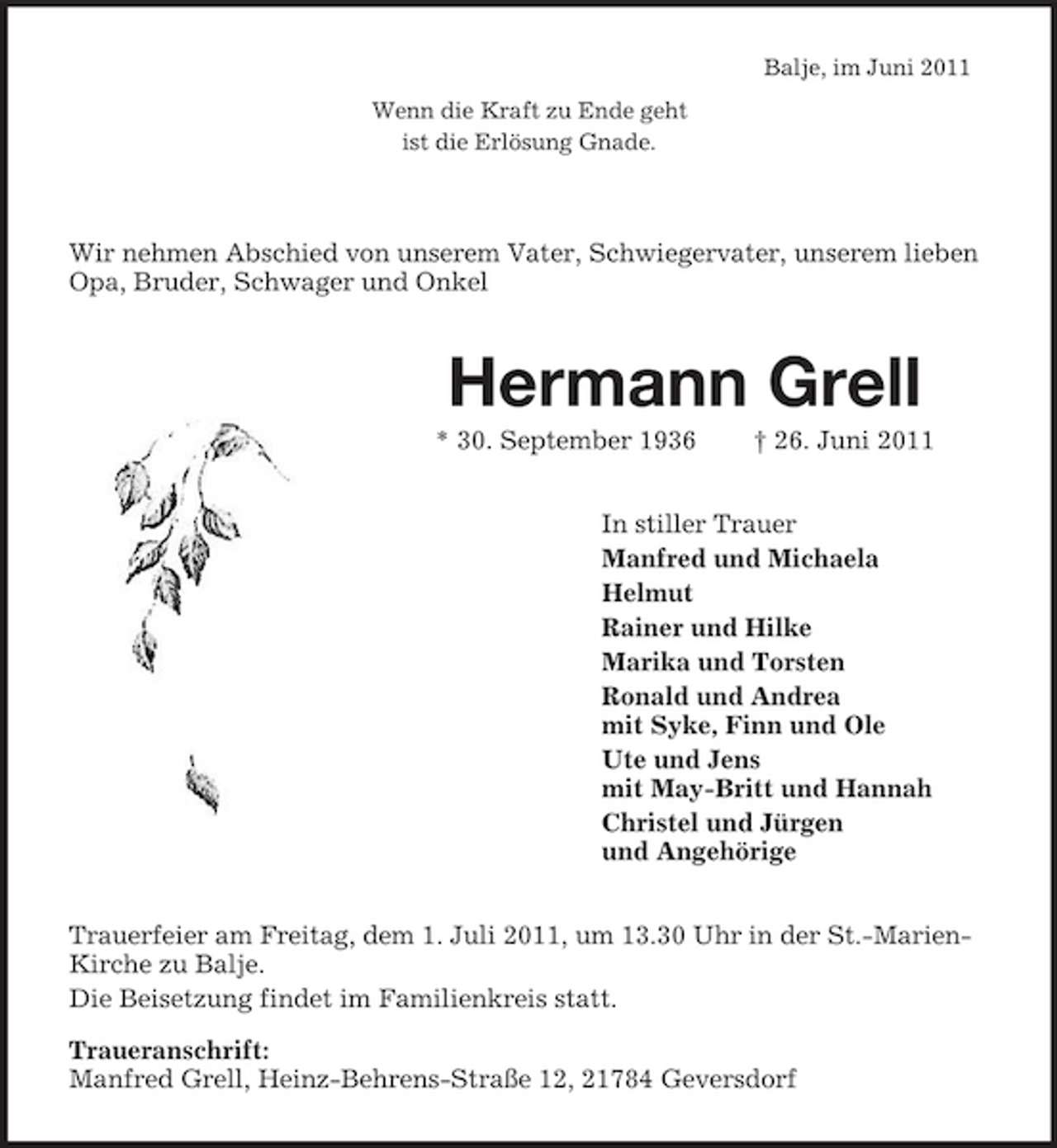 <p>Balje, im Juni 2011 Wenn die Kraft zu Ende geht ist die Erlösung Gnade.</p><p>Wir nehmen Abschied von unserem Vater, Schwiegervater, unserem lieben Opa, Bruder, Schwager und Onkel</p><p>Hermann Grell<br />* 30. September 1936 † 26. Juni 2011 In stiller Trauer Manfred und Michaela Helmut Rainer und Hilke Marika und Torsten Ronald und Andrea mit Syke, Finn und Ole Ute und Jens mit May-Britt und Hannah Christel und Jürgen und Angehörige Trauerfeier am Freitag, dem 1. Juli 2011, um 13.30 Uhr in der St.-MarienKirche zu Balje. Die Beisetzung findet im Familienkreis statt. Traueranschrift: Manfred Grell, Heinz-Behrens-Straße 12, 21784 Geversdorf</p>