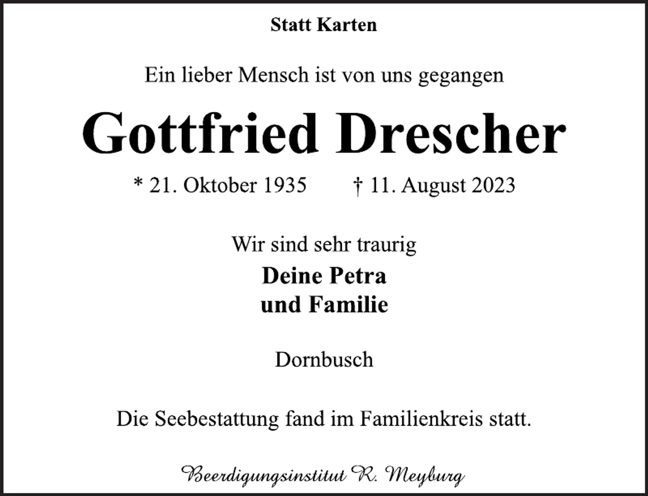 <p>Statt Karten<br />Ein lieber Mensch ist von uns gegangen<br />Gottfried Drescher<br />* 21. Oktober 1935 † 11. August 2023<br />Wir sind sehr traurig<br />Deine Petra<br />und Familie<br />Dornbusch<br />Die Seebestattung fand im Familienkreis statt.<br />Beerdigungsinstitut R. Meyburg</p>