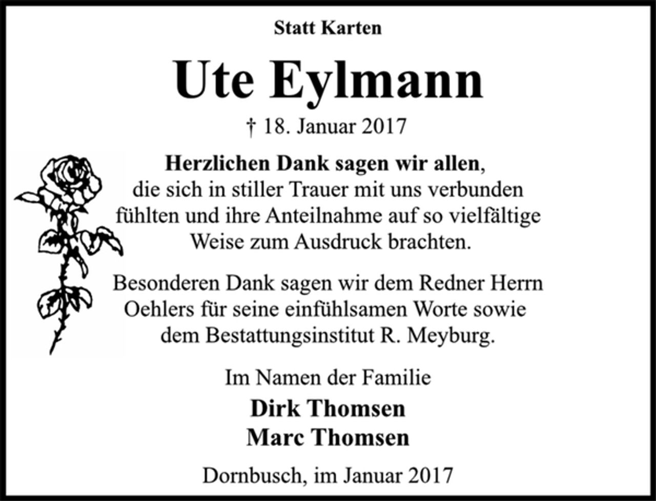 <p>Statt Karten<br />Ute Eylmann<br />† 18. Januar 2017<br />Herzlichen Dank sagen wir allen,<br />die sich in stiller Trauer mit uns verbunden<br />fühlten und ihre Anteilnahme auf so vielfältige<br />Weise zum Ausdruck brachten.<br />Besonderen Dank sagen wir dem Redner Herrn<br />Oehlers für seine einfühlsamen Worte sowie<br />dem Bestattungsinstitut R. Meyburg.<br />Im Namen der Familie<br />Dirk Thomsen<br />Marc Thomsen<br />Dornbusch, im Januar 2017</p>