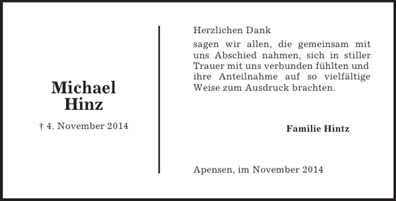 <p>Familie Hintz<br />Michael<br />Hinz<br />† 4. November 2014<br />Herzlichen Dank<br />sagen wir allen, die gemeinsam mit<br />uns Abschied nahmen, sich in stiller<br />Trauer mit uns verbunden fühlten und ihre Anteilnahme auf so vielfältige<br />Weise zum Ausdruck brachten.<br />Apensen, im November 2014</p>