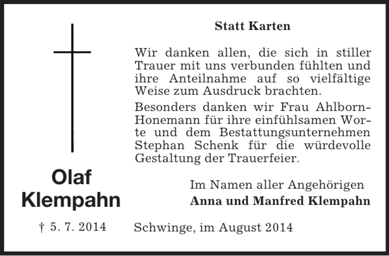 <p>Olaf<br />Klempahn<br />† 5. 7. 2014<br />Statt Karten<br />Wir danken allen, die sich in stiller Trauer mit uns verbunden fühlten und ihre Anteilnahme auf so vielfältige Weise zum Ausdruck brachten.<br />Besonders danken wir Frau Ahlborn-Honemann für ihre einfühlsamen Worte und dem Bestattungsunternehmen Stephan Schenk für die würdevolle Gestaltung der Trauerfeier.<br />Im Namen aller Angehörigen<br />Anna und Manfred Klempahn<br />Schwinge, im August 2014</p>