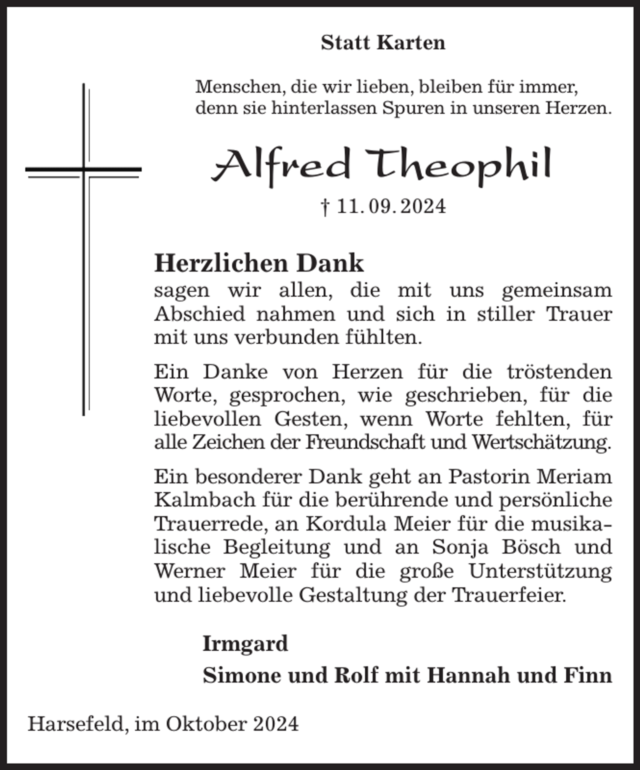<p>Statt Karten</p><p>Menschen, die wir lieben, bleiben für immer,<br />denn sie hinterlassen Spuren in unseren Herzen.<br />Alfred Theophil<br />† 11. 09. 2024<br />Herzlichen Dank<br />sagen wir allen, die mit uns gemeinsam<br />Abschied nahmen und sich in stiller Trauer mit uns verbunden fühlten.<br />Ein Danke von Herzen für die tröstenden Worte, gesprochen, wie geschrieben, für die liebevollen Gesten, wenn Worte fehlten, für<br />alle Zeichen der Freundschaft und Wertschätzung.<br />Ein besonderer Dank geht an Pastorin Meriam<br />Kalmbach für die berührende und persönliche Trauerrede, an Kordula Meier für die musikalische Begleitung und an Sonja Bösch und Werner Meier für die große Unterstützung und liebevolle Gestaltung der Trauerfeier.<br />Irmgard<br />Simone und Rolf mit Hannah und Finn<br />Harsefeld, im Oktober 2024</p>