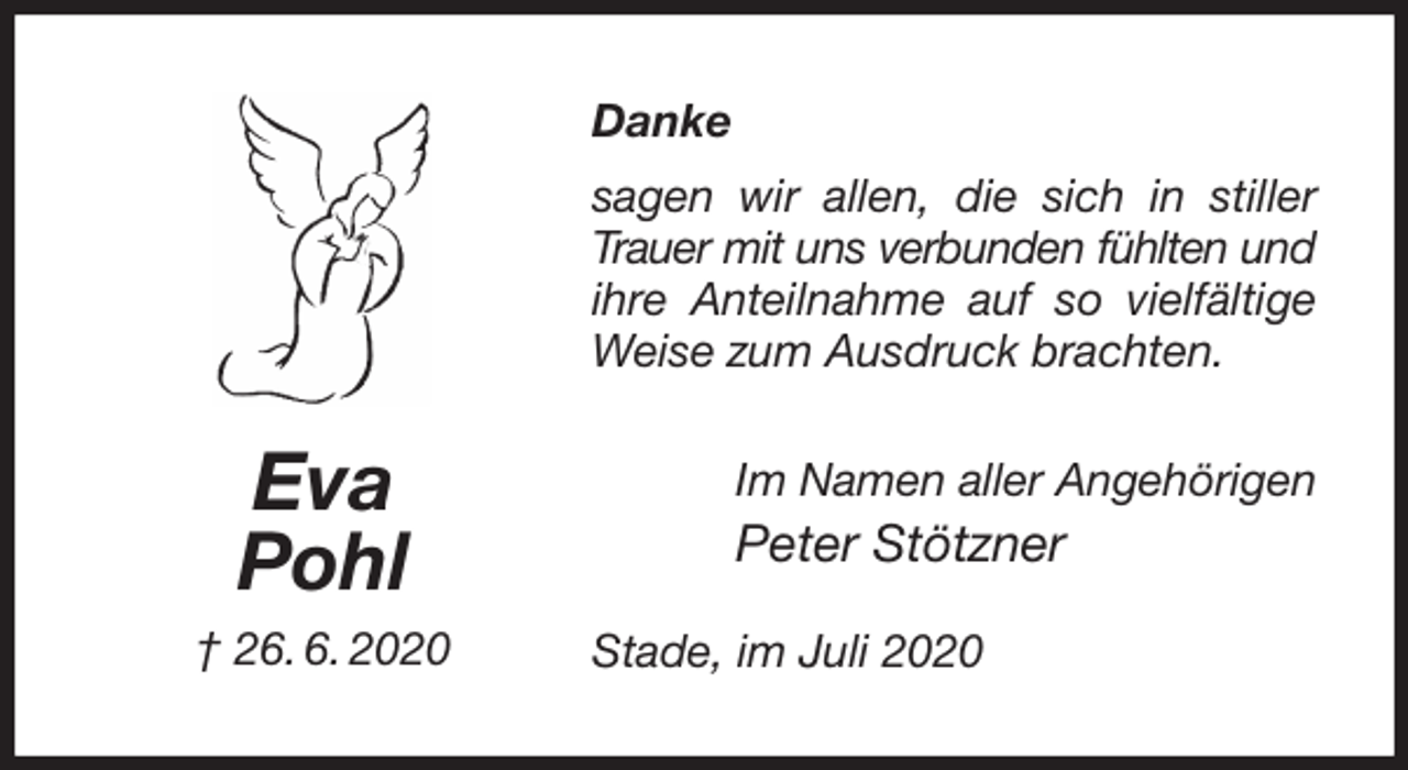 <p>Danke<br />sagen wir allen, die sich in stiller<br />Trauer mit uns verbunden fühlten und<br />ihre Anteilnahme auf so vielfältige<br />Weise zum Ausdruck brachten.<br />Stade, im Juli 2020<br />Im Namen aller Angehörigen<br />Peter Stötzner<br />Eva<br />Pohl<br />† 26. 6. 2020</p>