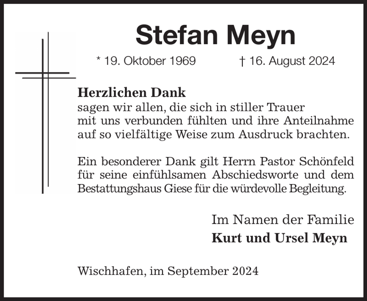 <p>Stefan Meyn<br />* 19. Oktober 1969 † 16. August 2024<br />Herzlichen Dank<br />sagen wir allen, die sich in stiller Trauer<br />mit uns verbunden fühlten und ihre Anteilnahme auf so vielfältige Weise zum Ausdruck brachten.</p><p>Ein besonderer Dank gilt Herrn Pastor Schönfeld<br />für seine einfühlsamen Abschiedsworte und dem Bestattungshaus Giese für die würdevolle Begleitung.<br />Im Namen der Familie<br />Kurt und Ursel Meyn<br />Wischhafen, im September 2024</p>