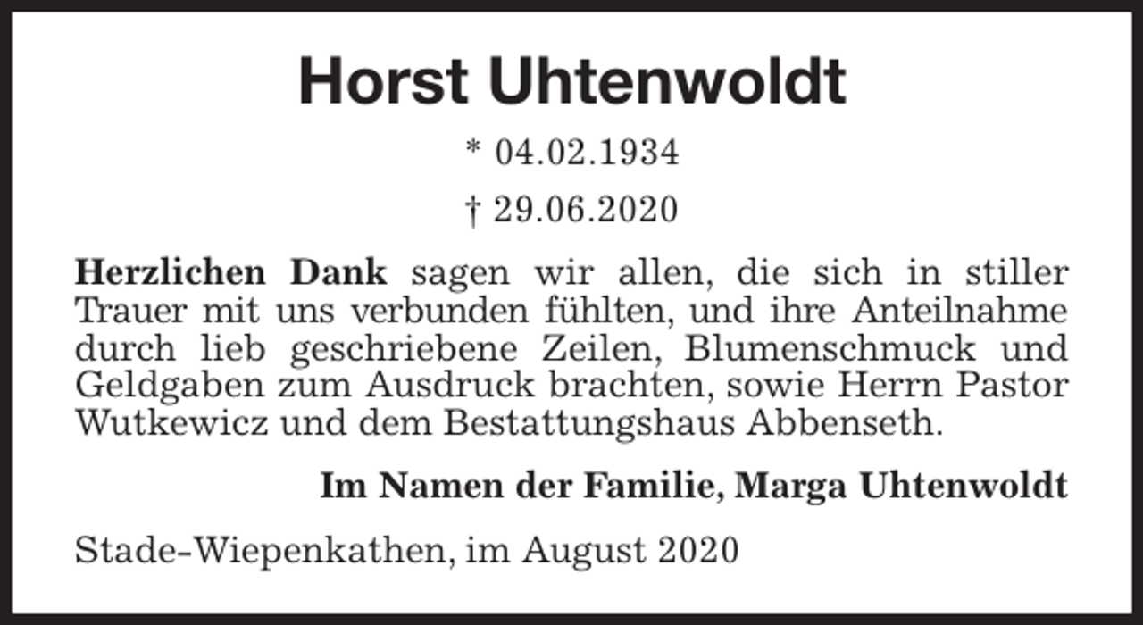 <p>Horst Uhtenwoldt<br />* 04.02.1934<br />† 29.06.2020<br />Herzlichen Dank sagen wir allen, die sich in stiller Trauer mit uns verbunden fühlten, und ihre Anteilnahme durch lieb geschriebene Zeilen, Blumenschmuck und Geldgaben zum Ausdruck brachten, sowie Herrn Pastor Wutkewicz und dem Bestattungshaus Abbenseth.<br />Im Namen der Familie, Marga Uhtenwoldt<br />Stade-Wiepenkathen, im August 2020</p>