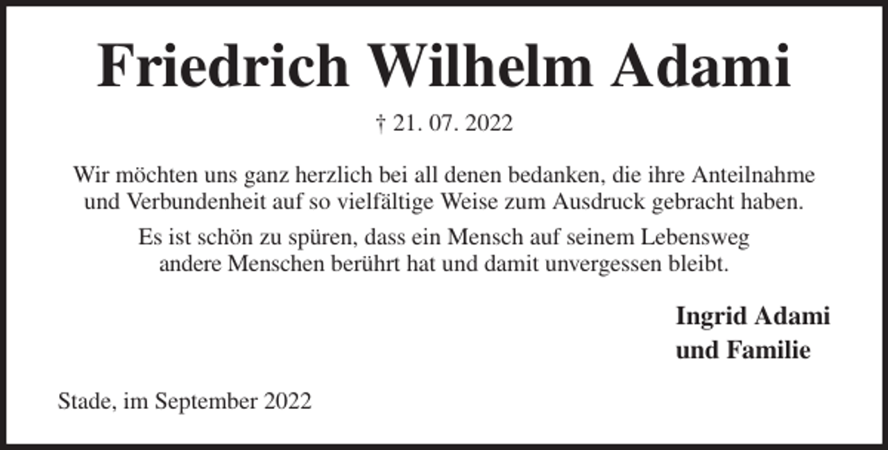 <p>Friedrich Wilhelm Adami<br />† 21. 07. 2022<br />Wir möchten uns ganz herzlich bei all denen bedanken, die ihre Anteilnahme und Verbundenheit auf so vielfältige Weise zum Ausdruck gebracht haben.<br />Es ist schön zu spüren, dass ein Mensch auf seinem Lebensweg<br />andere Menschen berührt hat und damit unvergessen bleibt.<br />Ingrid Adami<br />und Familie<br />Stade, im September 2022</p>