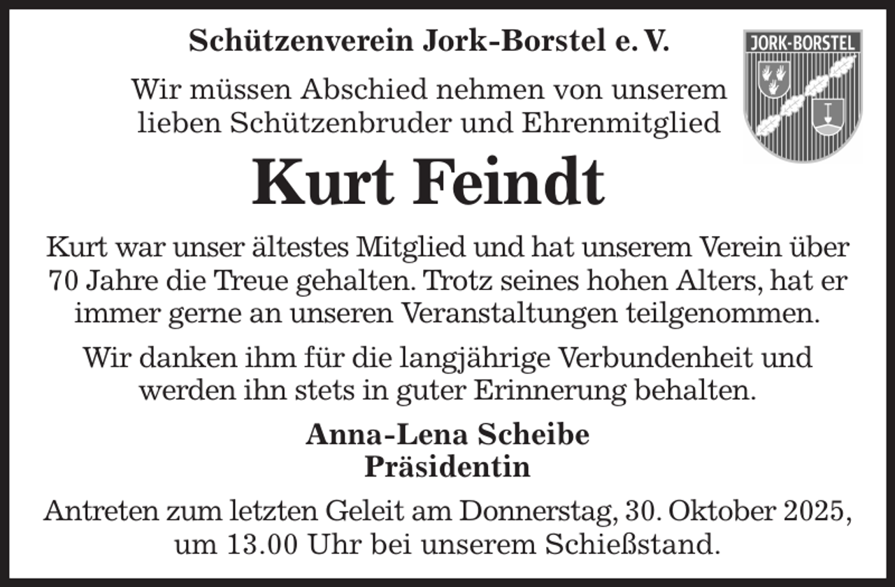 <p>Schützenverein Jork-Borstel e. V.<br />Wir müssen Abschied nehmen von unserem<br />lieben Schützenbruder und Ehrenmitglied<br />Kurt Feindt<br />Kurt war unser ältestes Mitglied und hat unserem Verein über<br />70 Jahre die Treue gehalten. Trotz seines hohen Alters, hat er immer gerne an unseren Veranstaltungen teilgenommen.<br />Wir danken ihm für die langjährige Verbundenheit und<br />werden ihn stets in guter Erinnerung behalten.<br />Anna-Lena Scheibe<br />Präsidentin<br />Antreten zum letzten Geleit am Donnerstag, 30. Oktober 2025,<br />um 13.00 Uhr bei unserem Schießstand.</p>