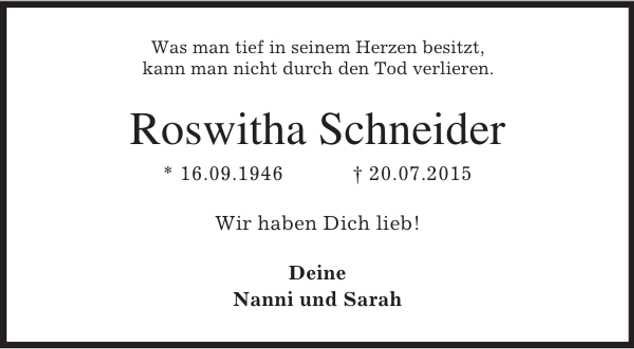 <p>Was man tief in seinem Herzen besitzt,<br />kann man nicht durch den Tod verlieren.<br />Roswitha Schneider<br />* 16.09.1946 † 20.07.2015<br />Wir haben Dich lieb!<br />Deine<br />Nanni und Sarah</p>