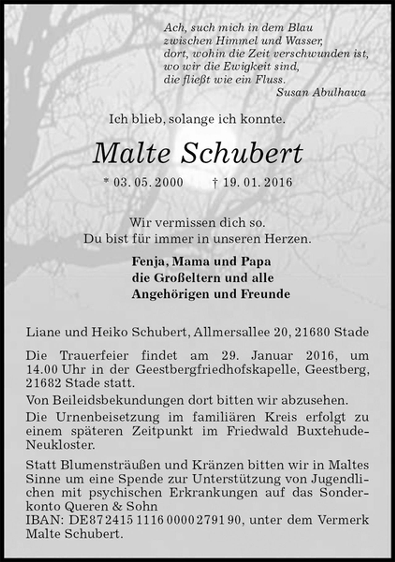 <p>Ach, such mich in dem Blau<br />zwischen Himmel und Wasser,<br />dort, wohin die Zeit verschwunden ist,<br />wo wir die Ewigkeit sind,<br />die fließt wie ein Fluss.<br />Susan Abulhawa<br />Ich blieb, solange ich konnte.<br />Malte Schubert<br />* 03. 05. 2000 † 19. 01. 2016<br />Wir vermissen dich so.<br />Du bist für immer in unseren Herzen.<br />Fenja, Mama und Papa<br />die Großeltern und alle<br />Angehörigen und Freunde<br />Liane und Heiko Schubert, Allmersallee 20, 21680 Stade<br />Die Trauerfeier findet am 29. Januar 2016, um 14.00 Uhr in der Geestbergfriedhofskapelle, Geestberg, 21682 Stade statt.<br />Von Beileidsbekundungen dort bitten wir abzusehen.<br />Die Urnenbeisetzung im familiären Kreis erfolgt zu<br />einem späteren Zeitpunkt im Friedwald Buxtehude-Neukloster.<br />Statt Blumensträußen und Kränzen bitten wir in Maltes Sinne um eine Spende zur Unterstützung von Jugendlichen mit psychischen Erkrankungen auf das Sonderkonto Queren &amp; Sohn<br />IBAN: DE87 2415 1116 0000 2791 90, unter dem Vermerk Malte Schubert.</p>