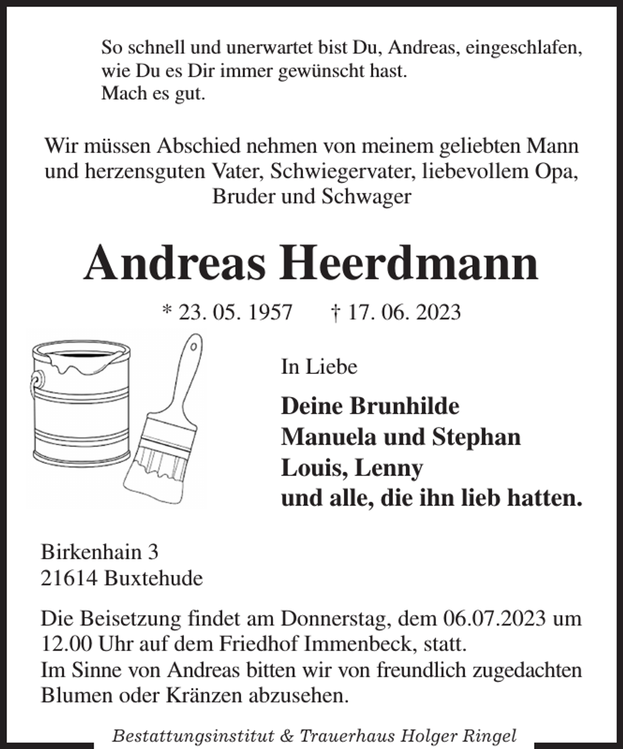 <p>So schnell und unerwartet bist Du, Andreas, eingeschlafen,<br />wie Du es Dir immer gewünscht hast.<br />Mach es gut.<br />Wir müssen Abschied nehmen von meinem geliebten Mann und herzensguten Vater, Schwiegervater, liebevollem Opa, Bruder und Schwager<br />Andreas Heerdmann<br />* 23. 05. 1957 † 17. 06. 2023<br />In Liebe<br />Deine Brunhilde<br />Manuela und Stephan<br />Louis, Lenny<br />und alle, die ihn lieb hatten.<br />Birkenhain 3<br />21614 Buxtehude<br />Die Beisetzung findet am Donnerstag, dem 06.07.2023 um 12.00 Uhr auf dem Friedhof Immenbeck, statt.<br />Im Sinne von Andreas bitten wir von freundlich zugedachten<br />Blumen oder Kränzen abzusehen.<br />Bestattungsinstitut &amp; Trauerhaus Holger Ringel</p>