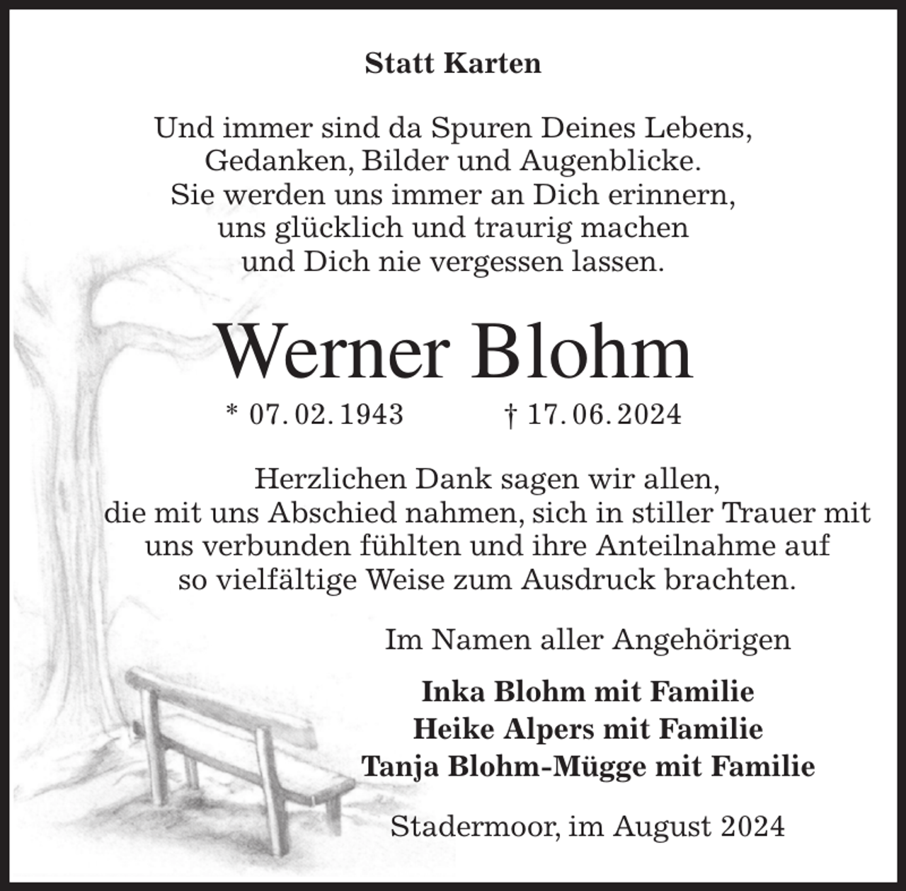 <p>Statt Karten<br />Und immer sind da Spuren Deines Lebens,<br />Gedanken, Bilder und Augenblicke.<br />Sie werden uns immer an Dich erinnern,<br />uns glücklich und traurig machen<br />und Dich nie vergessen lassen.<br />Werner Blohm<br />* 07. 02. 1943 † 17. 06. 2024<br />Herzlichen Dank sagen wir allen,<br />die mit uns Abschied nahmen, sich in stiller Trauer mit uns verbunden fühlten und ihre Anteilnahme auf<br />so vielfältige Weise zum Ausdruck brachten.<br />Im Namen aller Angehörigen<br />Inka Blohm mit Familie<br />Heike Alpers mit Familie<br />Tanja Blohm-Mügge mit Familie<br />Stadermoor, im August 2024</p>