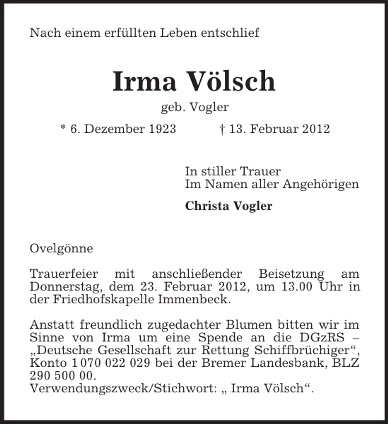 <p>Nach einem erfüllten Leben entschlief<br />Irma Völsch<br />geb. Vogler<br />* 6. Dezember 1923 † 13. Februar 2012<br />In stiller Trauer<br />Im Namen aller Angehörigen<br />Christa Vogler<br />Ovelgönne</p><p>Trauerfeier mit anschließender Beisetzung am<br />Donnerstag, dem 23. Februar 2012, um 13.00 Uhr in der Friedhofskapelle Immenbeck.</p><p>Anstatt freundlich zugedachter Blumen bitten wir im<br />Sinne von Irma um eine Spende an die DGzRS – „Deutsche Gesellschaft zur Rettung Schiffbrüchiger“, Konto 1 070 022 029 bei der Bremer Landesbank, BLZ 290 500 00.<br />Verwendungszweck/Stichwort: „ Irma Völsch“.</p>