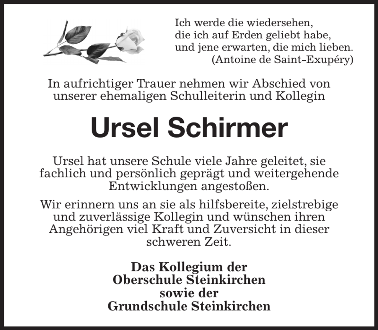 <p>Ich werde die wiedersehen,<br />die ich auf Erden geliebt habe,<br />und jene erwarten, die mich lieben.<br />(Antoine de Saint-Exupéry)<br />In aufrichtiger Trauer nehmen wir Abschied von<br />unserer ehemaligen Schulleiterin und Kollegin<br />Ursel Schirmer<br />Ursel hat unsere Schule viele Jahre geleitet, sie<br />fachlich und persönlich geprägt und weitergehende<br />Entwicklungen angestoßen.<br />Wir erinnern uns an sie als hilfsbereite, zielstrebige<br />und zuverlässige Kollegin und wünschen ihren<br />Angehörigen viel Kraft und Zuversicht in dieser<br />schweren Zeit.<br />Das Kollegium der<br />Oberschule Steinkirchen<br />sowie der<br />Grundschule Steinkirchen</p>