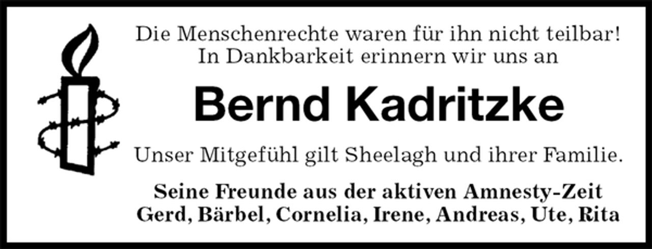 <p>Die Menschenrechte waren für ihn nicht teilbar!<br />In Dankbarkeit erinnern wir uns an<br />Bernd Kadritzke<br />Unser Mitgefühl gilt Sheelagh und ihrer Familie.<br />Seine Freunde aus der aktiven Amnesty-Zeit<br />Gerd, Bärbel, Cornelia, Irene, Andreas, Ute, Rita</p>