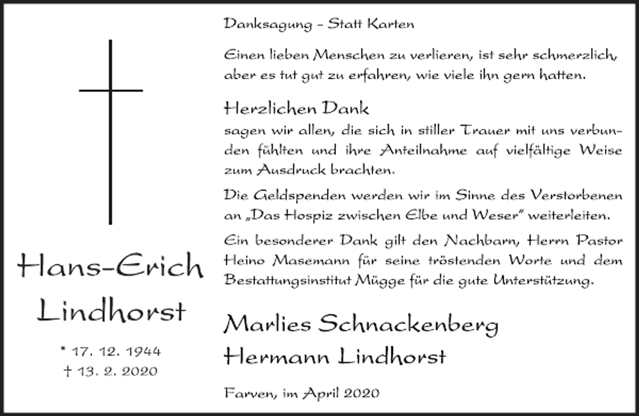 <p>Hans-Erich<br />Lindhorst<br />* 17. 12. 1944<br />† 13. 2. 2020<br />Danksagung - Statt Karten<br />Einen lieben Menschen zu verlieren, ist sehr schmerzlich,<br />aber es tut gut zu erfahren, wie viele ihn gern hatten.<br />Herzlichen Dank<br />sagen wir allen, die sich in stiller Trauer mit uns verbunden<br />fühlten und ihre Anteilnahme auf vielfältige Weise<br />zum Ausdruck brachten.<br />Die Geldspenden werden wir im Sinne des Verstorbenen<br />an ıDas Hospiz zwischen Elbe und Weser„ weiterleiten.<br />Ein besonderer Dank gilt den Nachbarn, Herrn Pastor<br />Heino Masemann für seine tröstenden Worte und dem<br />Bestattungsinstitut Mügge für die gute Unterstützung.<br />Marlies Schnackenberg<br />Hermann Lindhorst<br />Farven, im April 2020</p>