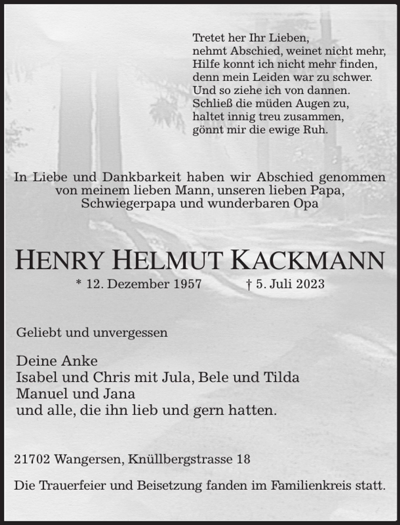 <p>Tretet her Ihr Lieben,<br />nehmt Abschied, weinet nicht mehr,<br />Hilfe konnt ich nicht mehr finden,<br />denn mein Leiden war zu schwer.<br />Und so ziehe ich von dannen.<br />Schließ die müden Augen zu,<br />haltet innig treu zusammen,<br />gönnt mir die ewige Ruh.<br />In Liebe und Dankbarkeit haben wir Abschied genommen von meinem lieben Mann, unseren lieben Papa,<br />Schwiegerpapa und wunderbaren Opa<br />HENRY HELMUT KACKMANN<br />* 12. Dezember 1957 † 5. Juli 2023<br />Geliebt und unvergessen</p><p>Deine Anke<br />Isabel und Chris mit Jula, Bele und Tilda<br />Manuel und Jana<br />und alle, die ihn lieb und gern hatten.<br />21702 Wangersen, Knüllbergstrasse 18</p><p>Die Trauerfeier und Beisetzung fanden im Familienkreis statt.</p>