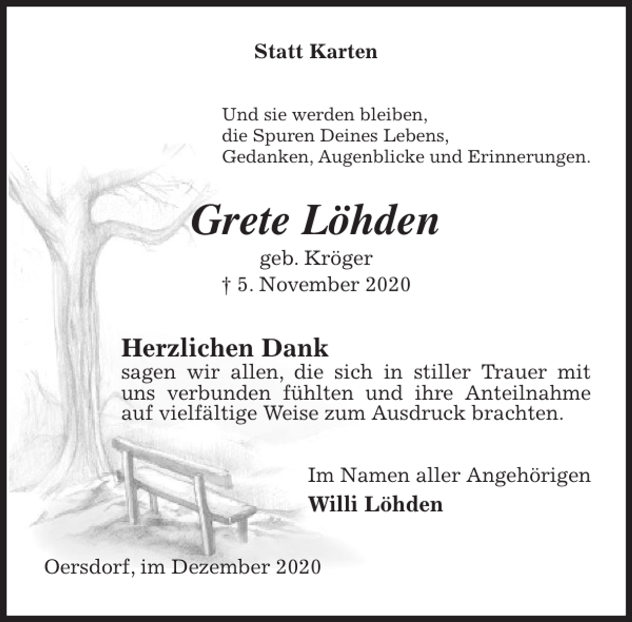 <p>Statt Karten<br />Und sie werden bleiben,<br />die Spuren Deines Lebens,<br />Gedanken, Augenblicke und Erinnerungen.<br />Grete Löhden<br />geb. Kröger<br />† 5. November 2020<br />Herzlichen Dank<br />sagen wir allen, die sich in stiller Trauer mit uns verbunden fühlten und ihre Anteilnahme auf vielfältige Weise zum Ausdruck brachten.<br />Im Namen aller Angehörigen<br />Willi Löhden<br />Oersdorf, im Dezember 2020</p>
