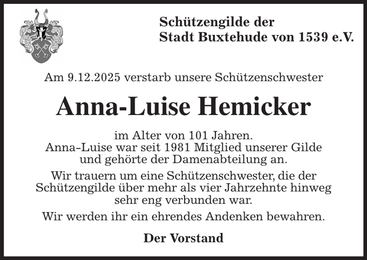 <p>Schützengilde der<br />Stadt Buxtehude von 1539 e.V.</p><p>Am 9.12.2025 verstarb unsere Schützenschwester<br />Anna-Luise Hemicker<br />im Alter von 101 Jahren.<br />Anna-Luise war seit 1981 Mitglied unserer Gilde<br />und gehörte der Damenabteilung an.<br />Wir trauern um eine Schützenschwester, die der<br />Schützengilde über mehr als vier Jahrzehnte hinweg<br />sehr eng verbunden war.<br />Wir werden ihr ein ehrendes Andenken bewahren.<br />Der Vorstand</p>
