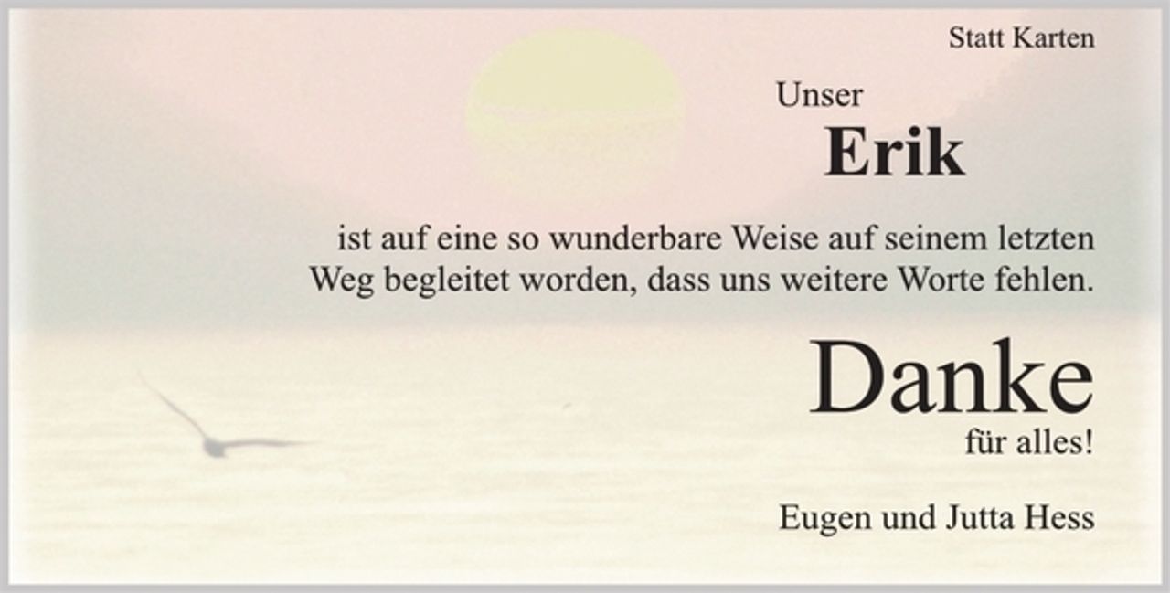 <p>Statt Karten<br />Unser Erik<br />ist auf eine so wunderbare Weise auf seinem letzten<br />Weg begleitet worden, dass uns weitere Worte fehlen.<br />Danke<br />für alles!<br />Eugen und Jutta Hess</p>