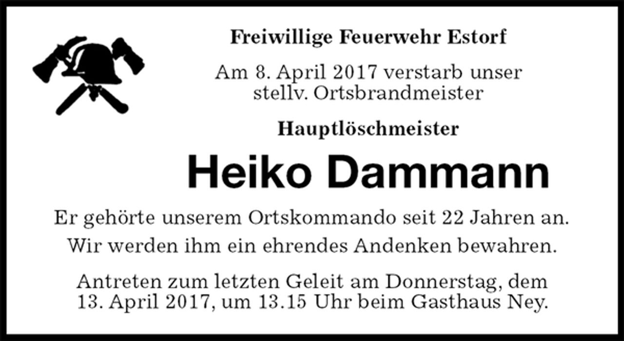 <p>Freiwillige Feuerwehr Estorf<br />Am 8. April 2017 verstarb unser<br />stellv. Ortsbrandmeister<br />Hauptlöschmeister<br />Heiko Dammann<br />Er gehörte unserem Ortskommando seit 22 Jahren an.<br />Wir werden ihm ein ehrendes Andenken bewahren.<br />Antreten zum letzten Geleit am Donnerstag, dem<br />13. April 2017, um 13.15 Uhr beim Gasthaus Ney.</p>