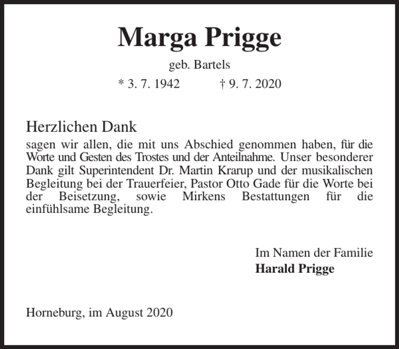 <p>Marga Prigge<br />geb. Bartels<br />* 3. 7. 1942 † 9. 7. 2020<br />Herzlichen Dank<br />sagen wir allen, die mit uns Abschied genommen haben, für die Worte und Gesten des Trostes und der Anteilnahme. Unser besonderer Dank gilt Superintendent Dr. Martin Krarup und der musikalischen Begleitung bei der Trauerfeier, Pastor Otto Gade für die Worte bei der Beisetzung, sowie Mirkens Bestattungen für die<br />einfühlsame Begleitung.<br />Im Namen der Familie<br />Harald Prigge<br />Horneburg, im August 2020</p>