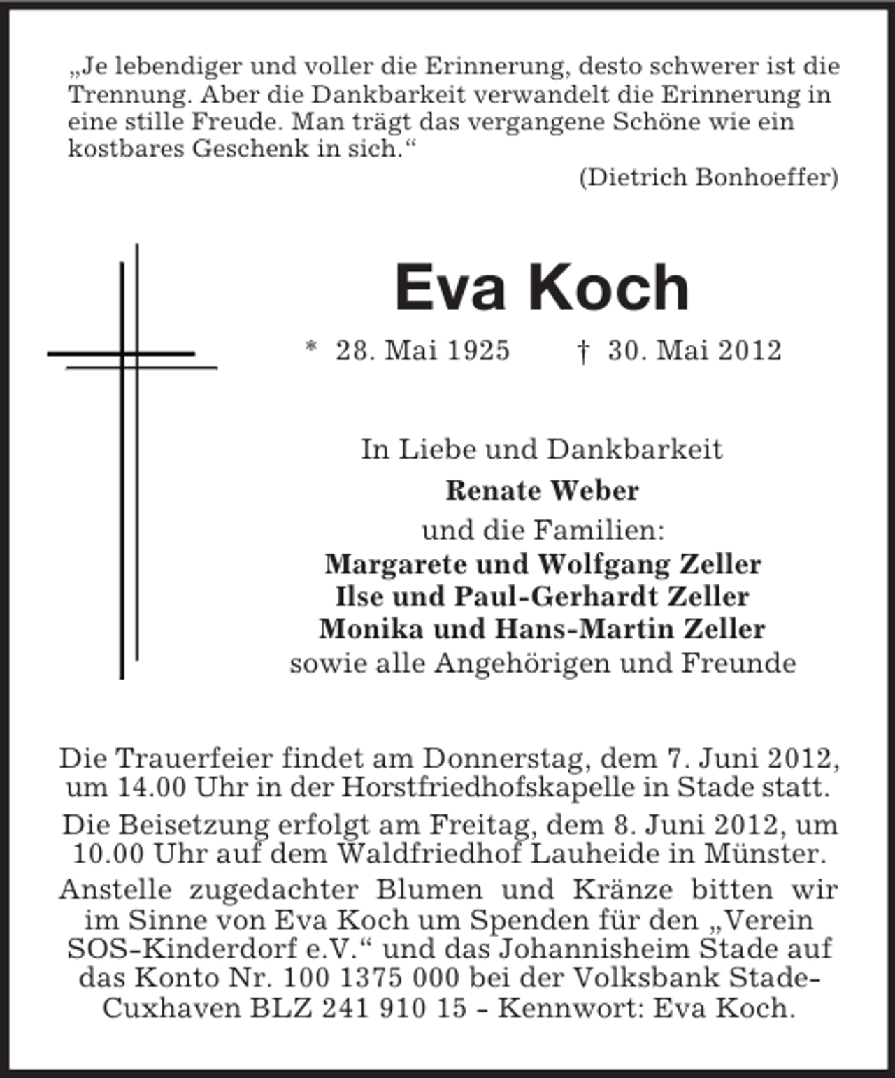 <p>„Je lebendiger und voller die Erinnerung, desto schwerer ist die<br />Trennung. Aber die Dankbarkeit verwandelt die Erinnerung in<br />eine stille Freude. Man trägt das vergangene Schöne wie ein<br />kostbares Geschenk in sich.“<br />(Dietrich Bonhoeffer)</p><p>Eva Koch<br />* 28. Mai 1925</p><p>† 30. Mai 2012</p><p>In Liebe und Dankbarkeit<br />Renate Weber<br />und die Familien:<br />Margarete und Wolfgang Zeller<br />Ilse und Paul-Gerhardt Zeller<br />Monika und Hans-Martin Zeller<br />sowie alle Angehörigen und Freunde<br />Die Trauerfeier findet am Donnerstag, dem 7. Juni 2012,<br />um 14.00 Uhr in der Horstfriedhofskapelle in Stade statt.<br />Die Beisetzung erfolgt am Freitag, dem 8. Juni 2012, um<br />10.00 Uhr auf dem Waldfriedhof Lauheide in Münster.<br />Anstelle zugedachter Blumen und Kränze bitten wir<br />im Sinne von Eva Koch um Spenden für den „Verein<br />SOS-Kinderdorf e.V.“ und das Johannisheim Stade auf<br />das Konto Nr. 100 1375 000 bei der Volksbank StadeCuxhaven BLZ 241 910 15 - Kennwort: Eva Koch.</p>