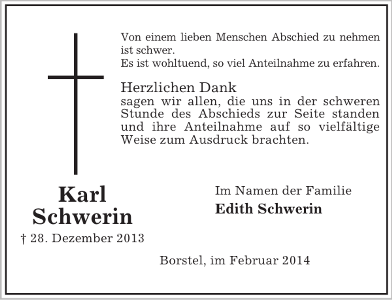 <p>Karl<br />Schwerin<br />† 28. Dezember 2013<br />Von einem lieben Menschen Abschied zu nehmen<br />ist schwer.<br />Es ist wohltuend, so viel Anteilnahme zu erfahren.</p><p>Herzlichen Dank<br />sagen wir allen, die uns in der schweren Stunde des Abschieds zur Seite standen und ihre Anteilnahme auf so vielfältige Weise zum Ausdruck brachten.<br />Im Namen der Familie<br />Edith Schwerin<br />Borstel, im Februar 2014</p>