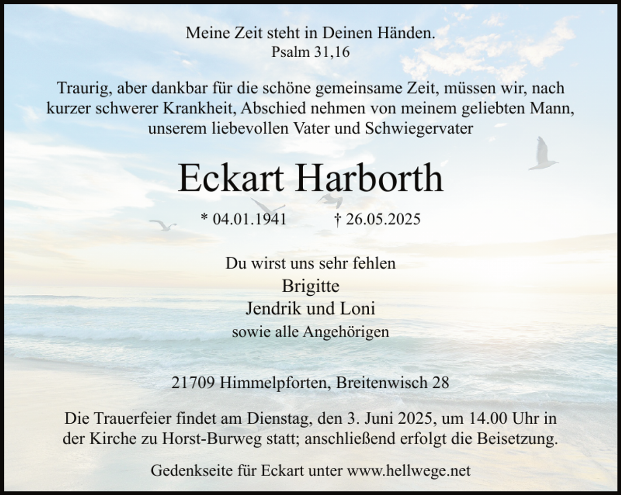 <p>Meine Zeit steht in Deinen Händen.<br />Psalm 31,16</p><p>Traurig, aber dankbar für die schöne gemeinsame Zeit, müssen wir, nach<br />kurzer schwerer Krankheit, Abschied nehmen von meinem geliebten Mann,<br />unserem liebevollen Vater und Schwiegervater</p><p>Eckart Harborth<br />* 04.01.1941</p><p>† 26.05.2025</p><p>Du wirst uns sehr fehlen</p><p>Brigitte<br />Jendrik und Loni</p><p>sowie alle Angehörigen</p><p>21709 Himmelpforten, Breitenwisch 28<br />Die Trauerfeier findet am Dienstag, den 3. Juni 2025, um 14.00 Uhr in<br />der Kirche zu Horst-Burweg statt; anschließend erfolgt die Beisetzung.<br />Gedenkseite für Eckart unter www.hellwege.net</p>