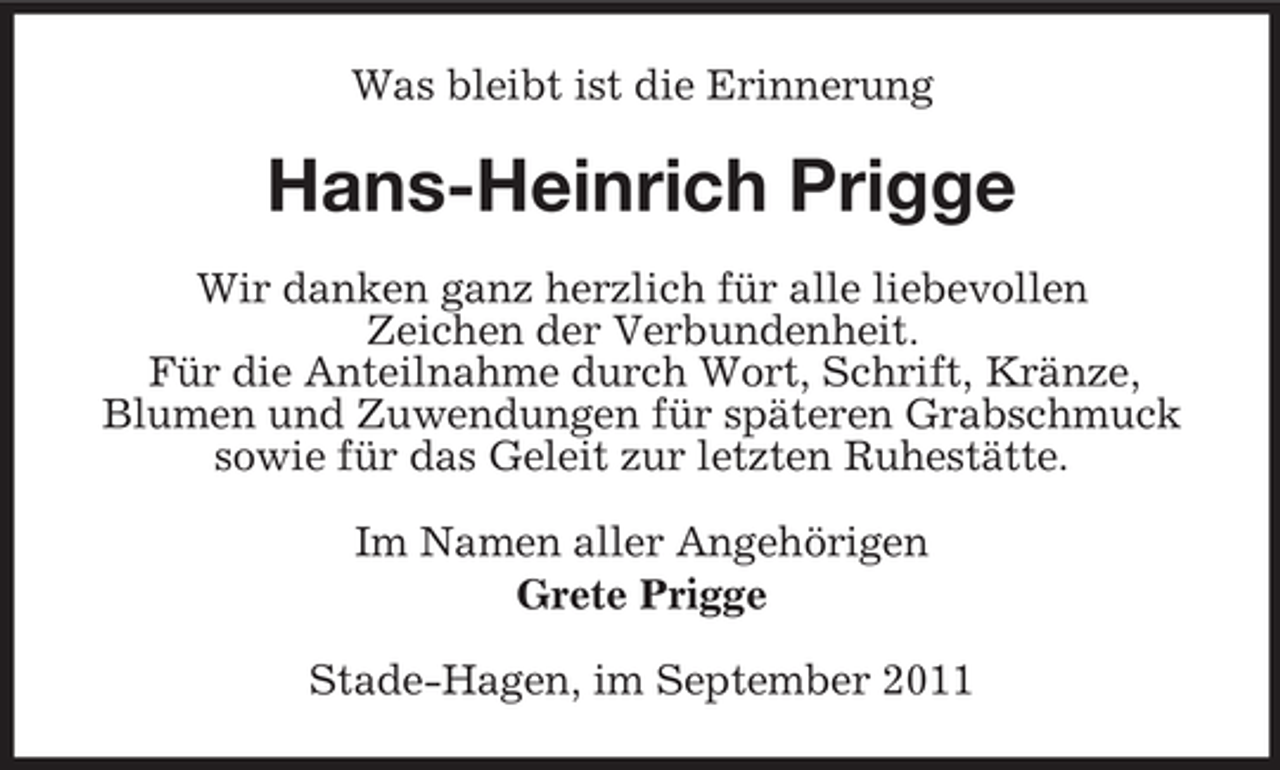 <p>Was bleibt ist die Erinnerung</p><p>Hans-Heinrich Prigge<br />Wir danken ganz herzlich für alle liebevollen<br />Zeichen der Verbundenheit.<br />Für die Anteilnahme durch Wort, Schrift, Kränze,<br />Blumen und Zuwendungen für späteren Grabschmuck<br />sowie für das Geleit zur letzten Ruhestätte.<br />Im Namen aller Angehörigen<br />Grete Prigge<br />Stade-Hagen, im September 2011</p>