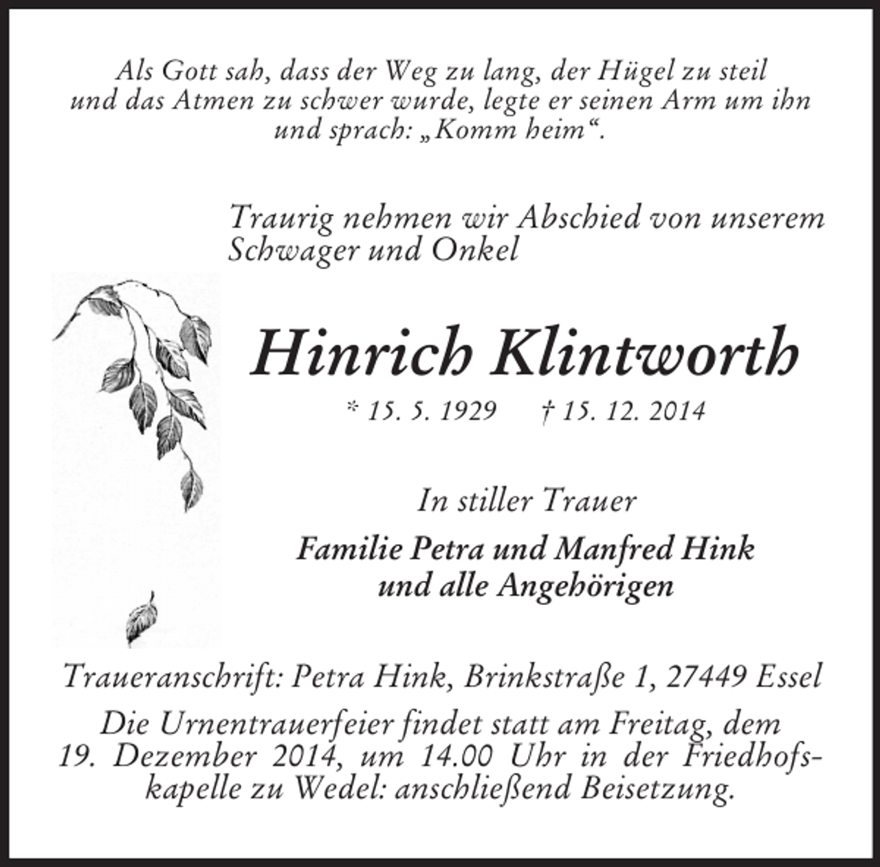 <p>Als Gott sah, dass der Weg zu lang, der Hügel zu steil<br />und das Atmen zu schwer wurde, legte er seinen Arm um ihn<br />und sprach: „Komm heim“.<br />Traurig nehmen wir Abschied von unserem Schwager und Onkel<br />Hinrich Klintworth<br />* 15. 5. 1929 † 15. 12. 2014<br />In stiller Trauer<br />Familie Petra und Manfred Hink<br />und alle Angehörigen<br />Traueranschrift: Petra Hink, Brinkstraße 1, 27449 Essel<br />Die Urnentrauerfeier findet statt am Freitag, dem<br />19. Dezember 2014, um 14.00 Uhr in der Friedhofskapelle zu Wedel: anschließend Beisetzung.</p>