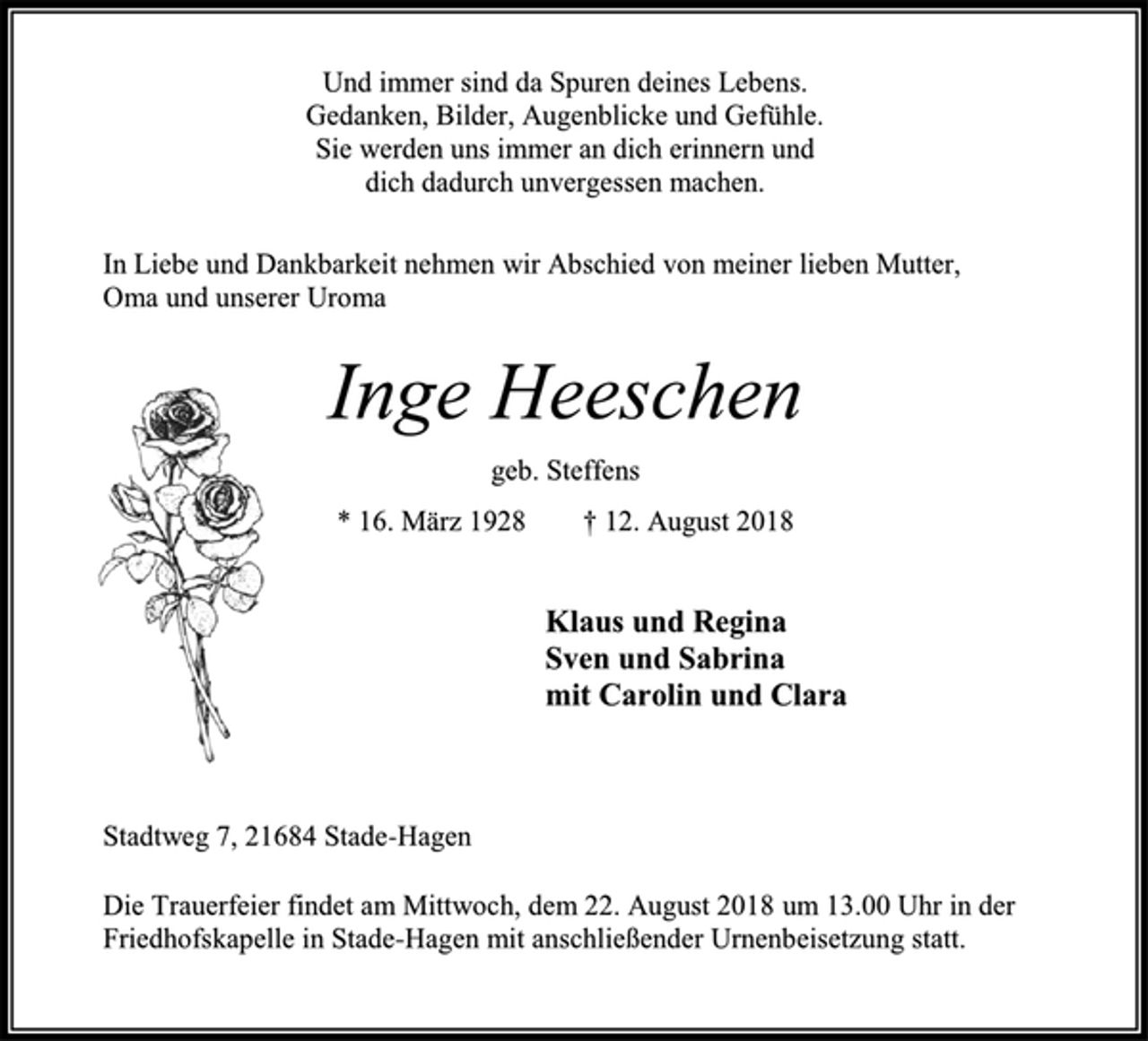 <p>Und immer sind da Spuren deines Lebens.<br />Gedanken, Bilder, Augenblicke und Gefühle.<br />Sie werden uns immer an dich erinnern und<br />dich dadurch unvergessen machen.<br />In Liebe und Dankbarkeit nehmen wir Abschied von meiner lieben Mutter, Oma und unserer Uroma<br />Inge Heeschen<br />geb. Steffens<br />* 16. März 1928 † 12. August 2018<br />Klaus und Regina<br />Sven und Sabrina<br />mit Carolin und Clara<br />Stadtweg 7, 21684 Stade-Hagen<br />Die Trauerfeier findet am Mittwoch, dem 22. August 2018 um 13.00 Uhr in der Friedhofskapelle in Stade-Hagen mit anschließender Urnenbeisetzung statt.</p>