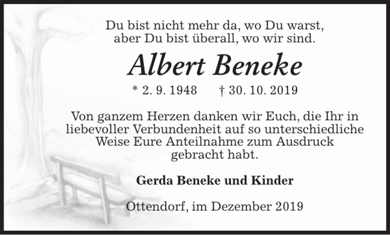 <p>Du bist nicht mehr da, wo Du warst,<br />aber Du bist überall, wo wir sind.<br />Albert Beneke<br />* 2. 9. 1948 † 30. 10. 2019<br />Von ganzem Herzen danken wir Euch, die Ihr in<br />liebevoller Verbundenheit auf so unterschiedliche<br />Weise Eure Anteilnahme zum Ausdruck<br />gebracht habt.<br />Gerda Beneke und Kinder<br />Ottendorf, im Dezember 2019</p>
