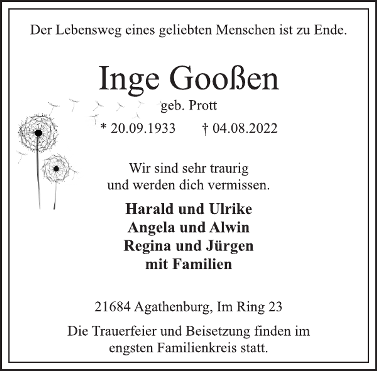<p>Der Lebensweg eines geliebten Menschen ist zu Ende.<br />Inge Gooßen<br />geb. Prott<br />* 20.09.1933 † 04.08.2022<br />Wir sind sehr traurig<br />und werden dich vermissen.<br />Harald und Ulrike<br />Angela und Alwin<br />Regina und Jürgen<br />mit Familien<br />21684 Agathenburg, Im Ring 23<br />Die Trauerfeier und Beisetzung finden im<br />engsten Familienkreis statt.</p>