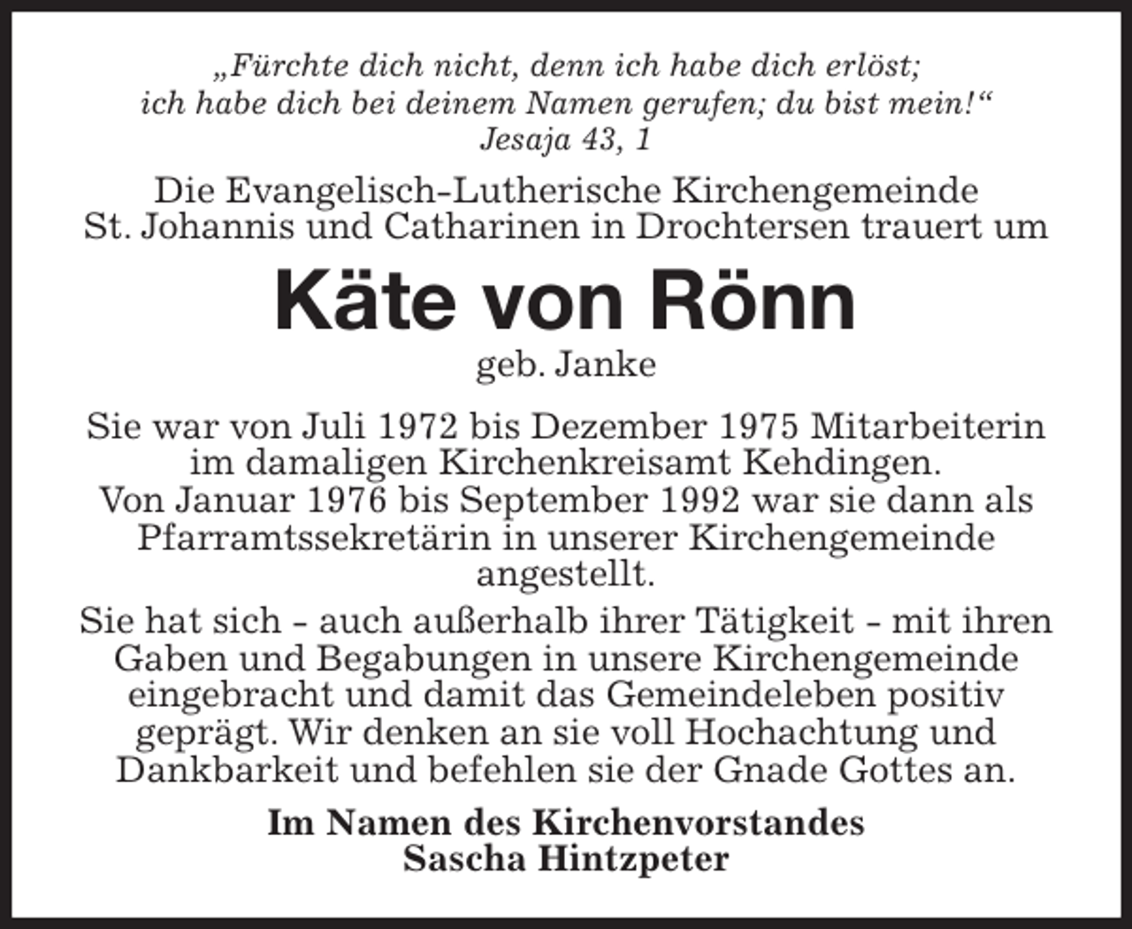 <p>„Fürchte dich nicht, denn ich habe dich erlöst;<br />ich habe dich bei deinem Namen gerufen; du bist mein!“<br />Jesaja 43, 1<br />Die Evangelisch-Lutherische Kirchengemeinde<br />St. Johannis und Catharinen in Drochtersen trauert um<br />Käte von Rönn<br />geb. Janke<br />Sie war von Juli 1972 bis Dezember 1975 Mitarbeiterin im damaligen Kirchenkreisamt Kehdingen.<br />Von Januar 1976 bis September 1992 war sie dann als Pfarramtssekretärin in unserer Kirchengemeinde<br />angestellt.<br />Sie hat sich - auch außerhalb ihrer Tätigkeit - mit ihren Gaben und Begabungen in unsere Kirchengemeinde eingebracht und damit das Gemeindeleben positiv<br />geprägt. Wir denken an sie voll Hochachtung und<br />Dankbarkeit und befehlen sie der Gnade Gottes an.<br />Im Namen des Kirchenvorstandes<br />Sascha Hintzpeter</p>
