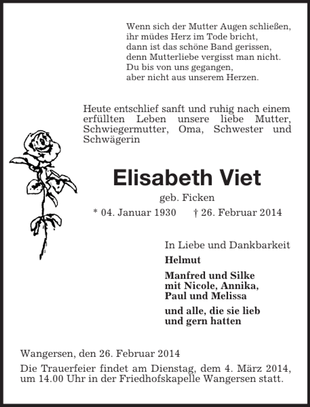 <p>Wenn sich der Mutter Augen schließen,<br />ihr müdes Herz im Tode bricht,<br />dann ist das schöne Band gerissen,<br />denn Mutterliebe vergisst man nicht.<br />Du bis von uns gegangen,<br />aber nicht aus unserem Herzen.<br />Heute entschlief sanft und ruhig nach einem erfüllten Leben unsere liebe Mutter, Schwiegermutter, Oma, Schwester und Schwägerin<br />Elisabeth Viet<br />geb. Ficken<br />* 04. Januar 1930 † 26. Februar 2014<br />In Liebe und Dankbarkeit<br />Helmut<br />Manfred und Silke<br />mit Nicole, Annika,<br />Paul und Melissa<br />und alle, die sie lieb<br />und gern hatten<br />Wangersen, den 26. Februar 2014<br />Die Trauerfeier findet am Dienstag, dem 4. März 2014, um 14.00 Uhr in der Friedhofskapelle Wangersen statt.</p>