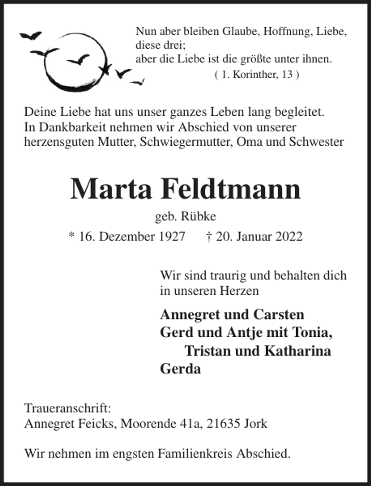 <p>Nun aber bleiben Glaube, Hoffnung, Liebe,<br />diese drei;<br />aber die Liebe ist die größte unter ihnen.<br />( 1. Korinther, 13 )<br />Deine Liebe hat uns unser ganzes Leben lang begleitet.<br />In Dankbarkeit nehmen wir Abschied von unserer<br />herzensguten Mutter, Schwiegermutter, Oma und Schwester<br />Marta Feldtmann<br />geb. Rübke<br />* 16. Dezember 1927 † 20. Januar 2022<br />Wir sind traurig und behalten dich<br />in unseren Herzen<br />Annegret und Carsten<br />Gerd und Antje mit Tonia,<br />Tristan und Katharina<br />Gerda<br />Traueranschrift:<br />Annegret Feicks, Moorende 41a, 21635 Jork</p>
<p>Wir nehmen im engsten Familienkreis Abschied.</p>