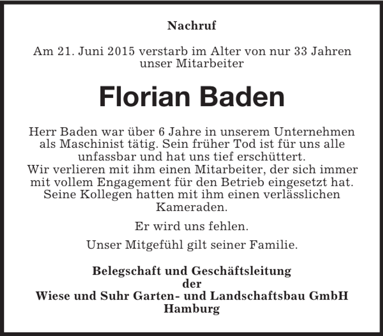 <p>Nachruf</p>
<p>Am 21. Juni 2015 verstarb im Alter von nur 33 Jahren<br />unser Mitarbeiter<br />Florian Baden<br />Herr Baden war über 6 Jahre in unserem Unternehmen als Maschinist tätig. Sein früher Tod ist für uns alle<br />unfassbar und hat uns tief erschüttert.<br />Wir verlieren mit ihm einen Mitarbeiter, der sich immer mit vollem Engagement für den Betrieb eingesetzt hat. Seine Kollegen hatten mit ihm einen verlässlichen<br />Kameraden.<br />Er wird uns fehlen.<br />Unser Mitgefühl gilt seiner Familie.<br />Belegschaft und Geschäftsleitung<br />der<br />Wiese und Suhr Garten- und Landschaftsbau GmbH<br />Hamburg</p>
