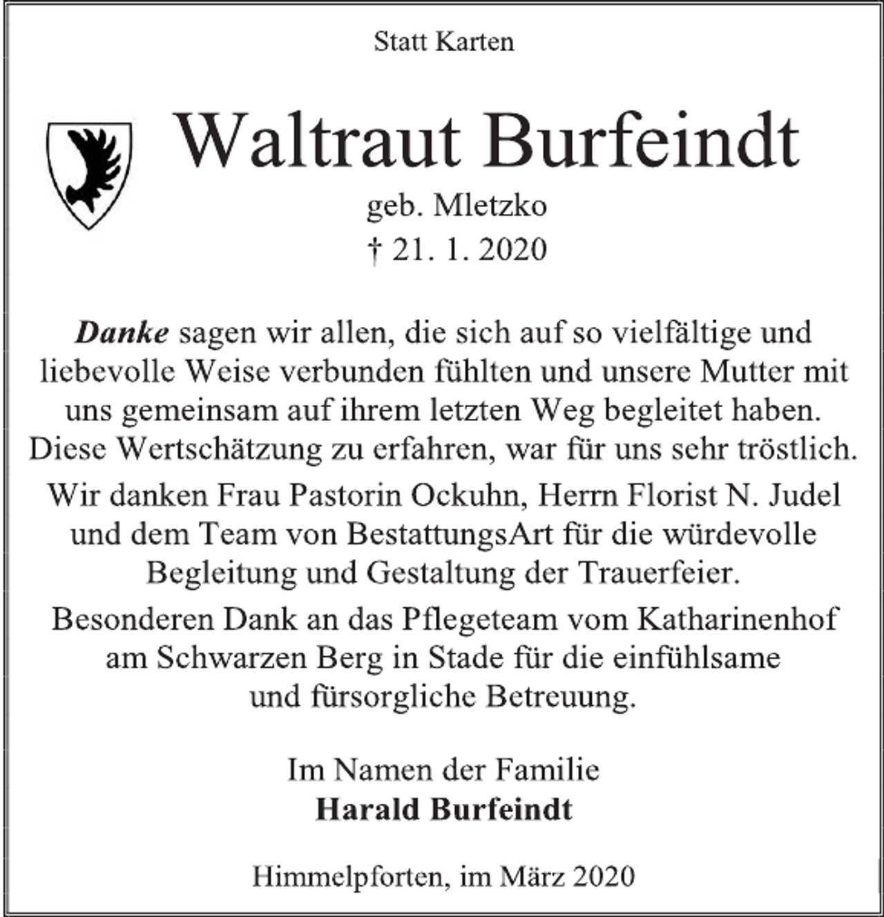 <p>Statt Karten<br />Waltraut Burfeindt<br />geb. Mletzko<br />† 21. 1. 2020<br />Danke sagen wir allen, die sich auf so vielfältige und liebevolle Weise verbunden fühlten und unsere Mutter mit uns gemeinsam auf ihrem letzten Weg begleitet haben.<br />Diese Wertschätzung zu erfahren, war für uns sehr tröstlich.<br />Wir danken Frau Pastorin Ockuhn, Herrn Florist N. Judel und dem Team von BestattungsArt für die würdevolle Begleitung und Gestaltung der Trauerfeier.<br />Besonderen Dank an das Pflegeteam vom Katharinenhof am Schwarzen Berg in Stade für die einfühlsame<br />und fürsorgliche Betreuung.<br />Im Namen der Familie<br />Harald Burfeindt<br />Himmelpforten, im März 2020</p>