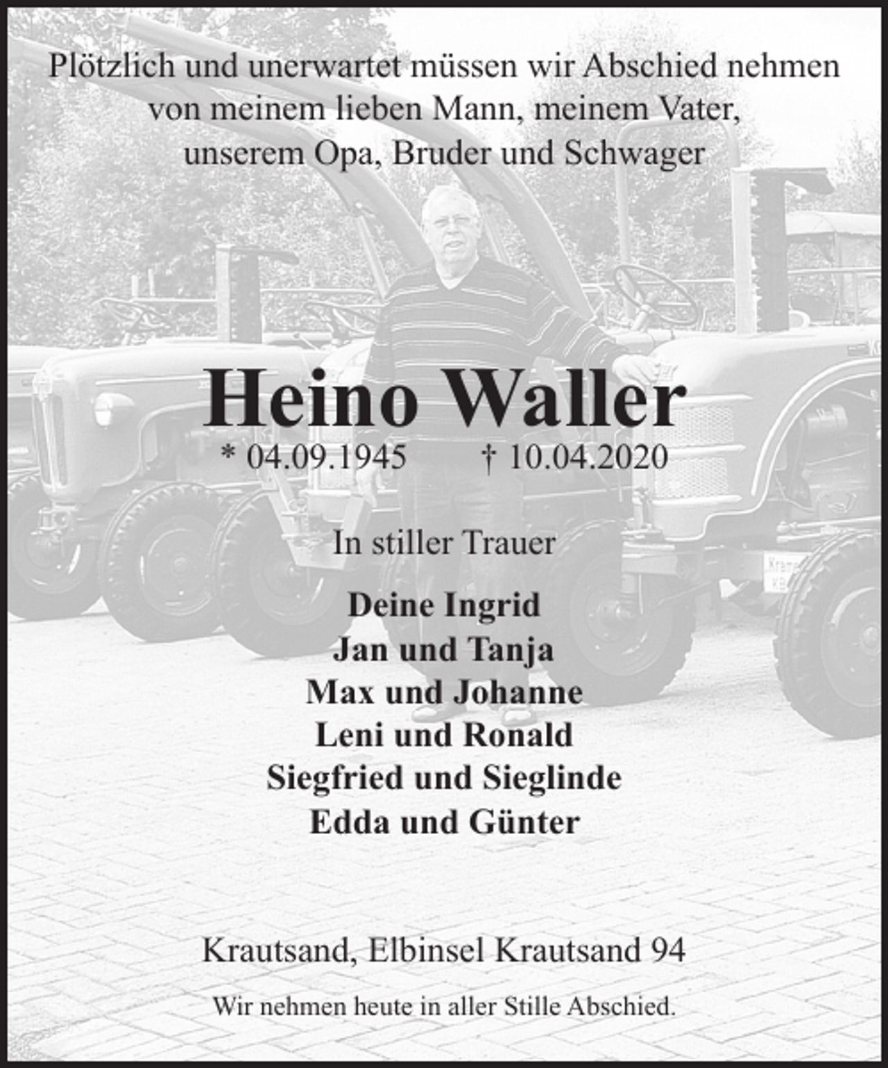 <p>Plötzlich und unerwartet müssen wir Abschied nehmen von meinem lieben<br />Mann, meinem Vater, unserem Opa, Bruder und Schwager<br />Heino Waller<br />* 04.09.1945 + 10.04.2020<br />In stiller Trauer<br />Deine Ingrid<br />Jan und Tanja<br />Max und Johanne<br />Leni und Ronald<br />Siegfried und Sieglinde<br />Edda und Günter<br />Krautsand, Elbinsel Krautsand 94<br />Wir nehmen heute in aller Stille Abschied.</p>