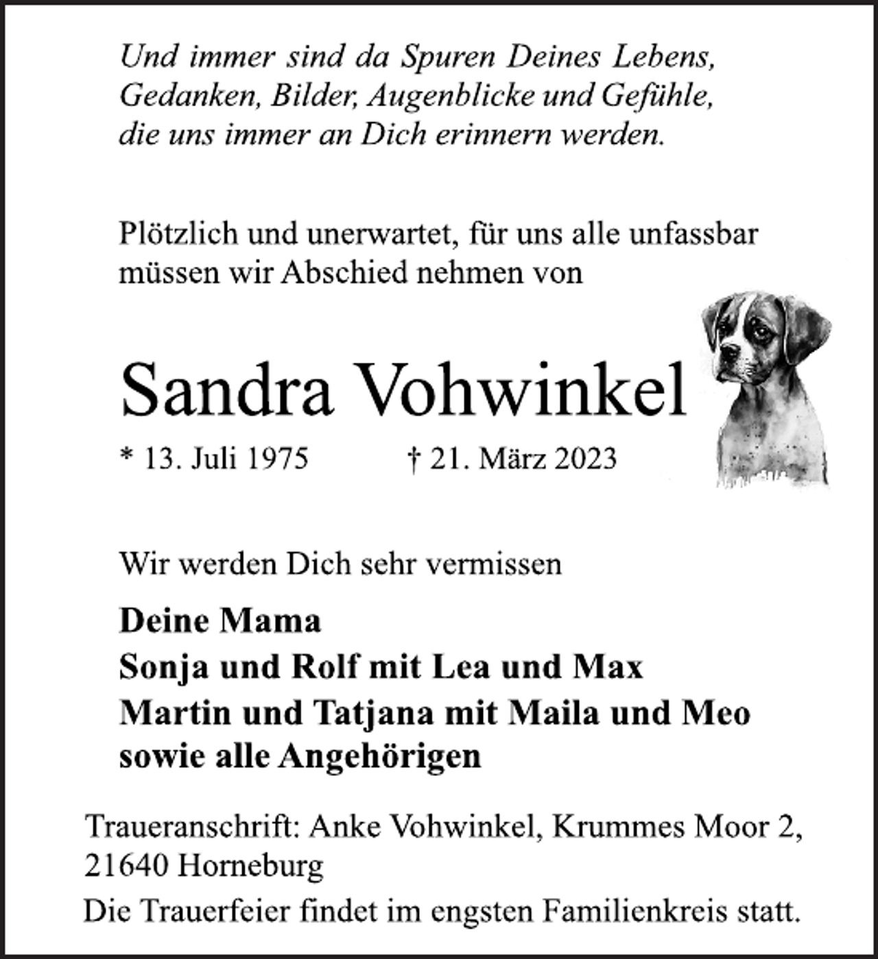 <p>Und immer sind da Spuren Deines Lebens,<br />Gedanken, Bilder, Augenblicke und Gefühle,<br />die uns immer an Dich erinnern werden.<br />Plötzlich und unerwartet, für uns alle unfassbar<br />müssen wir Abschied nehmen von<br />Sandra Vohwinkel<br />* 13. Juli 1975 † 21. März 2023<br />Wir werden Dich sehr vermissen<br />Deine Mama<br />Sonja und Rolf mit Lea und Max<br />Martin und Tatjana mit Maila und Meo<br />sowie alle Angehörigen<br />Traueranschrift: Anke Vohwinkel, Krummes Moor 2,<br />21640 Horneburg<br />Die Trauerfeier findet im engsten Familienkreis statt.</p>
