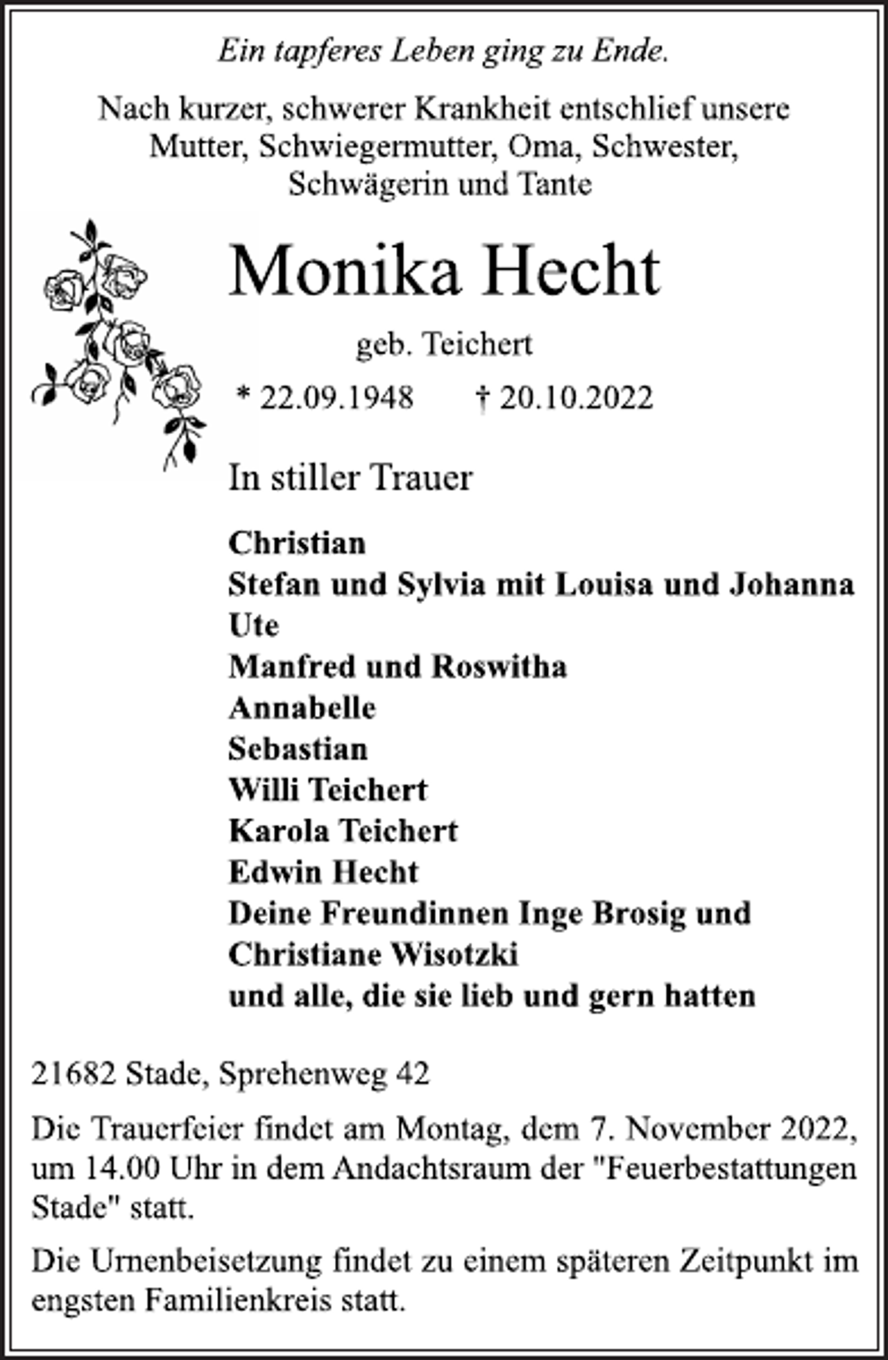 <p>Ein tapferes Leben ging zu Ende.<br />Nach kurzer, schwerer Krankheit entschlief unsere<br />Mutter, Schwiegermutter, Oma, Schwester,<br />Schwägerin und Tante<br />Monika Hecht<br />geb. Teichert<br />* 22.09.1948 † 20.10.2022<br />In stiller Trauer<br />Christian<br />Stefan und Sylvia mit Louisa und Johanna<br />Ute<br />Manfred und Roswitha<br />Annabelle<br />Sebastian<br />Willi Teichert<br />Karola Teichert<br />Edwin Hecht<br />Deine Freundinnen Inge Brosig und<br />Christiane Wisotzki<br />und alle, die sie lieb und gern hatten<br />21682 Stade, Sprehenweg 42<br />Die Trauerfeier findet am Montag, dem 7. November 2022,<br />um 14.00 Uhr in dem Andachtsraum der "Feuerbestattungen<br />Stade" statt.<br />Die Urnenbeisetzung findet zu einem späteren Zeitpunkt im<br />engsten Familienkreis statt.</p>