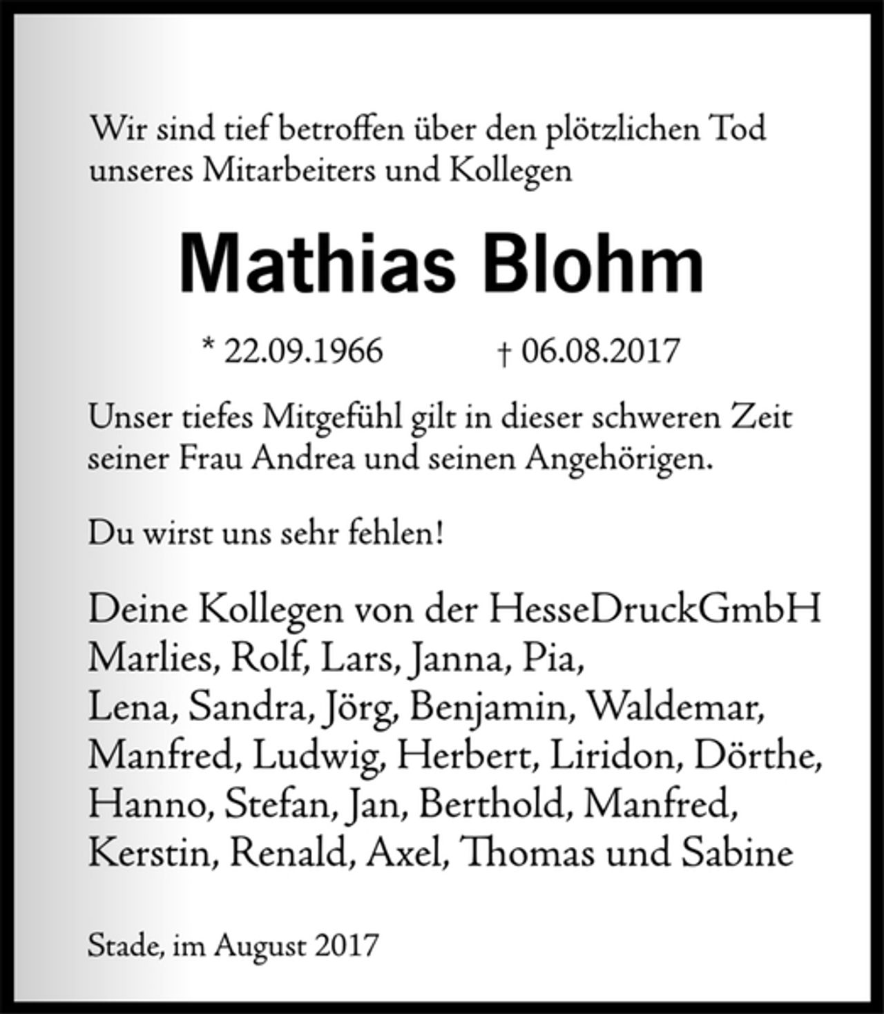 <p>Wir sind tief betroffen über den plötzlichen Tod<br />unseres Mitarbeiters und Kollegen<br />Mathias Blohm<br />* 22.09.1966 † 06.08.2017<br />Unser tiefes Mitgefühl gilt in dieser schweren Zeit<br />seiner Frau Andrea und seinen Angehörigen.<br />Du wirst uns sehr fehlen!<br />Deine Kollegen von der HesseDruckGmbH<br />Marlies, Rolf, Lars, Janna, Pia,<br />Lena, Sandra, Jörg, Benjamin, Waldemar,<br />Manfred, Ludwig, Herbert, Liridon, Dörthe,<br />Hanno, Stefan, Jan, Berthold, Manfred,<br />Kerstin, Renald, Axel, Thomas und Sabine<br />Stade, im August 2017</p>