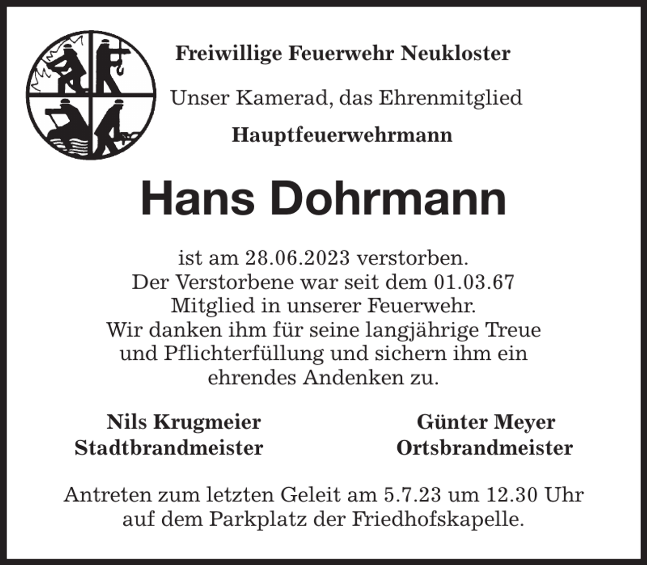 <p>Freiwillige Feuerwehr Neukloster<br />Unser Kamerad, das Ehrenmitglied<br />Hauptfeuerwehrmann<br />Hans Dohrmann<br />ist am 28.06.2023 verstorben.<br />Der Verstorbene war seit dem 01.03.67<br />Mitglied in unserer Feuerwehr.<br />Wir danken ihm für seine langjährige Treue<br />und Pflichterfüllung und sichern ihm ein<br />ehrendes Andenken zu.<br />Nils Krugmeier Günter Meyer<br />Stadtbrandmeister Ortsbrandmeister<br />Antreten zum letzten Geleit am 5.7.23 um 12.30 Uhr<br />auf dem Parkplatz der Friedhofskapelle.</p>