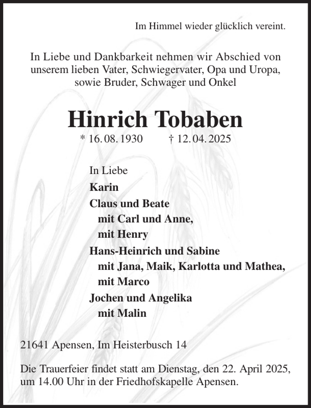 <p>Im Himmel wieder glücklich vereint.<br />In Liebe und Dankbarkeit nehmen wir Abschied von<br />unserem lieben Vater, Schwiegervater, Opa und Uropa,<br />sowie Bruder, Schwager und Onkel<br />Hinrich Tobaben<br />* 16. 08. 1930 † 12. 04. 2025<br />In Liebe<br />Karin<br />Claus und Beate<br />mit Carl und Anne,<br />mit Henry<br />Hans-Heinrich und Sabine<br />mit Jana, Maik, Karlotta und Mathea,<br />mit Marco<br />Jochen und Angelika<br />mit Malin<br />21641 Apensen, Im Heisterbusch 14<br />Die Trauerfeier findet statt am Dienstag, den 22. April 2025, um 14.00 Uhr in der Friedhofskapelle Apensen.</p>