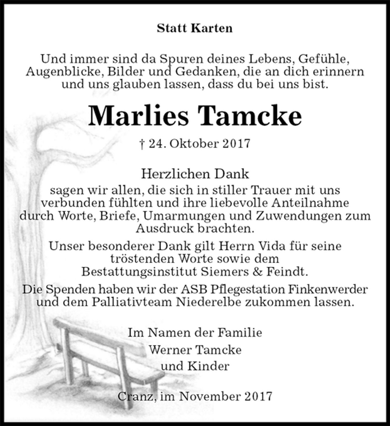 <p>Statt Karten<br />Und immer sind da Spuren deines Lebens, Gefühle,<br />Augenblicke, Bilder und Gedanken, die an dich erinnern und uns glauben lassen, dass du bei uns bist.<br />Marlies Tamcke<br />† 24. Oktober 2017<br />Herzlichen Dank<br />sagen wir allen, die sich in stiller Trauer mit uns<br />verbunden fühlten und ihre liebevolle Anteilnahme<br />durch Worte, Briefe, Umarmungen und Zuwendungen zum Ausdruck brachten.<br />Unser besonderer Dank gilt Herrn Vida für seine<br />tröstenden Worte sowie dem<br />Bestattungsinstitut Siemers &amp; Feindt.<br />Die Spenden haben wir der ASB Pflegestation Finkenwerder<br />und dem Palliativteam Niederelbe zukommen lassen.<br />Im Namen der Familie<br />Werner Tamcke<br />und Kinder<br />Cranz, im November 2017</p>