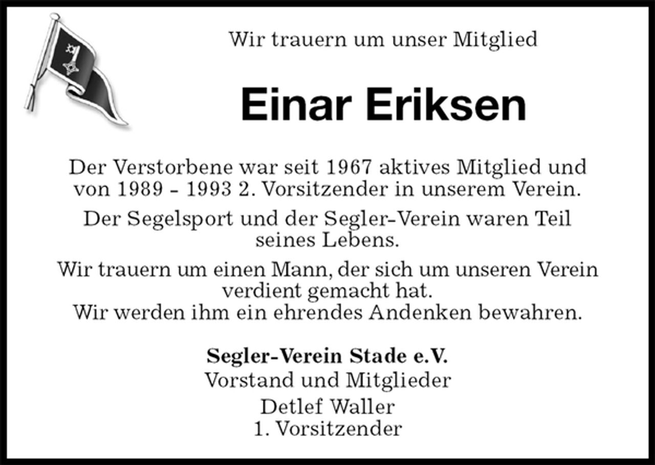 <p>Wir trauern um unser Mitglied<br />Einar Eriksen<br />Der Verstorbene war seit 1967 aktives Mitglied und<br />von 1989 - 1993 2. Vorsitzender in unserem Verein.<br />Der Segelsport und der Segler-Verein waren Teil<br />seines Lebens.<br />Wir trauern um einen Mann, der sich um unseren Verein<br />verdient gemacht hat.<br />Wir werden ihm ein ehrendes Andenken bewahren.<br />Segler-Verein Stade e.V.<br />Vorstand und Mitglieder<br />Detlef Waller<br />1. Vorsitzender</p>