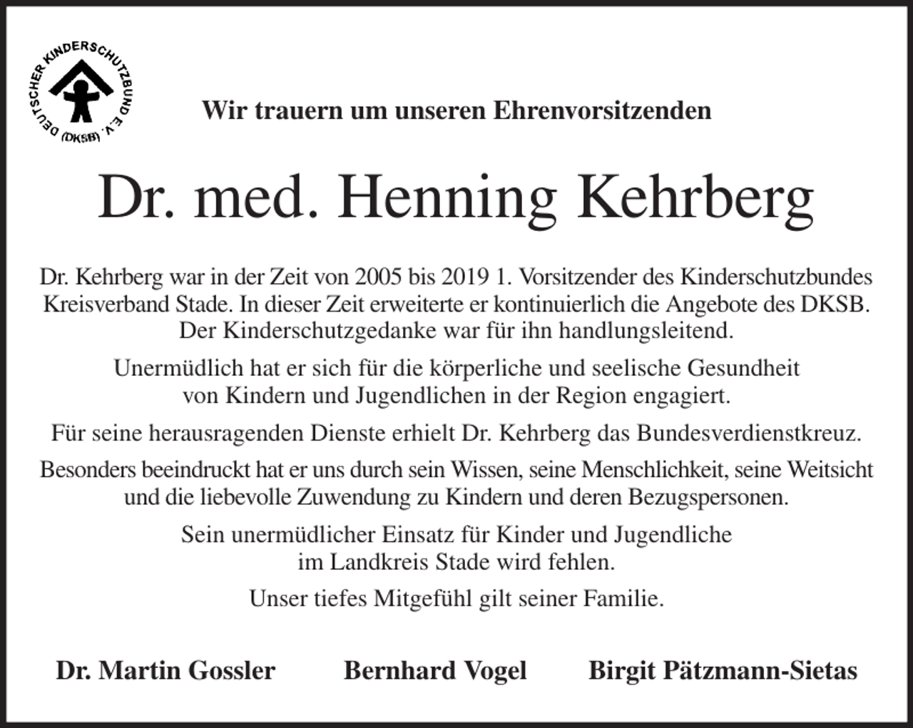 <p>Wir trauern um unseren Ehrenvorsitzenden<br />Dr. med. Henning Kehrberg<br />Dr. Kehrberg war in der Zeit von 2005 bis 2019 1. Vorsitzender des Kinderschutzbundes<br />Kreisverband Stade. In dieser Zeit erweiterte er kontinuierlich die Angebote des DKSB. Der Kinderschutzgedanke war für ihn handlungsleitend.<br />Unermüdlich hat er sich für die körperliche und seelische Gesundheit<br />von Kindern und Jugendlichen in der Region engagiert.<br />Für seine herausragenden Dienste erhielt Dr. Kehrberg das Bundesverdienstkreuz.<br />Besonders beeindruckt hat er uns durch sein Wissen, seine Menschlichkeit, seine Weitsicht<br />und die liebevolle Zuwendung zu Kindern und deren Bezugspersonen.<br />Sein unermüdlicher Einsatz für Kinder und Jugendliche<br />im Landkreis Stade wird fehlen.<br />Unser tiefes Mitgefühl gilt seiner Familie.<br />Dr. Martin Gossler Bernhard Vogel Birgit Pätzmann-Sietas</p>