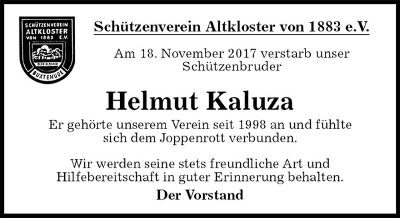 <p>Schützenverein Altkloster von 1883 e.V.<br />Am 18. November 2017 verstarb unser<br />Schützenbruder<br />Helmut Kaluza<br />Der Vorstand<br />Er gehörte unserem Verein seit 1998 an und fühlte<br />sich dem Joppenrott verbunden.</p><p>Wir werden seine stets freundliche Art und<br />Hilfebereitschaft in guter Erinnerung behalten.</p>