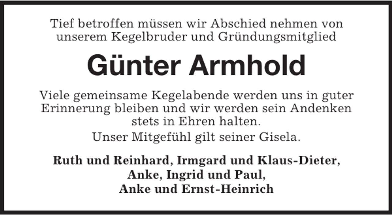 <p>Tief betroffen müssen wir Abschied nehmen von<br />unserem Kegelbruder und Gründungsmitglied</p><p>Günter Armhold<br />Viele gemeinsame Kegelabende werden uns in guter<br />Erinnerung bleiben und wir werden sein Andenken<br />stets in Ehren halten.<br />Unser Mitgefühl gilt seiner Gisela.<br />Ruth und Reinhard, Irmgard und Klaus-Dieter,<br />Anke, Ingrid und Paul,<br />Anke und Ernst-Heinrich</p>