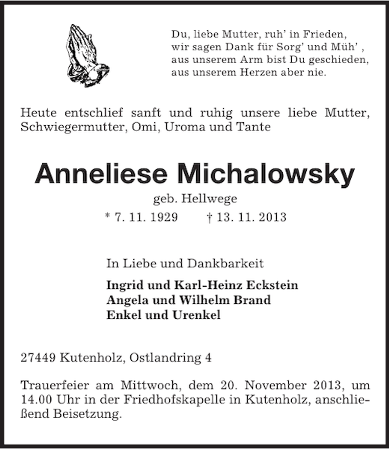 <p>Du, liebe Mutter, ruh’ in Frieden,<br />wir sagen Dank für Sorg’ und Müh’ ,<br />aus unserem Arm bist Du geschieden,<br />aus unserem Herzen aber nie.<br />Heute entschlief sanft und ruhig unsere liebe Mutter, Schwiegermutter, Omi, Uroma und Tante<br />Anneliese Michalowsky<br />geb. Hellwege<br />* 7. 11. 1929 † 13. 11. 2013<br />In Liebe und Dankbarkeit<br />Ingrid und Karl-Heinz Eckstein<br />Angela und Wilhelm Brand<br />Enkel und Urenkel<br />27449 Kutenholz, Ostlandring 4</p>
<p>Trauerfeier am Mittwoch, dem 20. November 2013, um 14.00 Uhr in der Friedhofskapelle in Kutenholz, anschließend Beisetzung.</p>